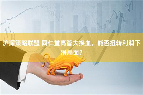 沪深策略联盟 同仁堂高管大换血，能否扭转利润下滑局面？