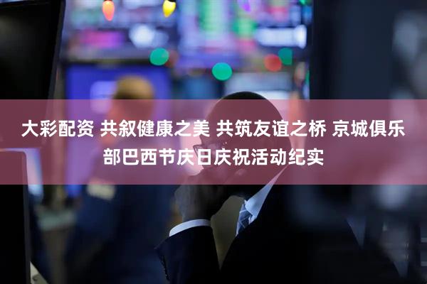 大彩配资 共叙健康之美 共筑友谊之桥 京城俱乐部巴西节庆日庆祝活动纪实