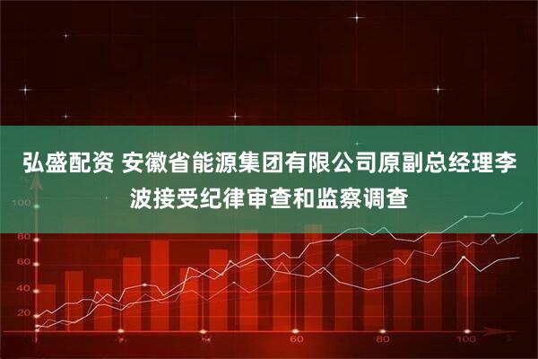弘盛配资 安徽省能源集团有限公司原副总经理李波接受纪律审查和监察调查