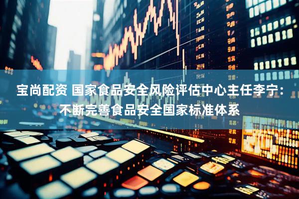 宝尚配资 国家食品安全风险评估中心主任李宁：不断完善食品安全国家标准体系