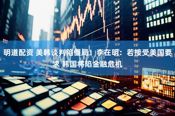 明道配资 美韩谈判陷僵局！李在明：若接受美国要求 韩国将陷金融危机