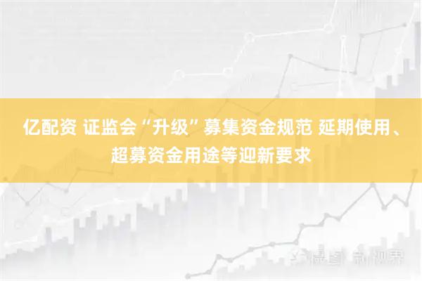 亿配资 证监会“升级”募集资金规范 延期使用、超募资金用途等迎新要求