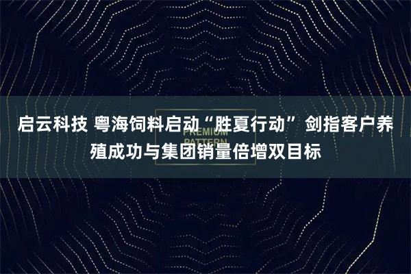 启云科技 粤海饲料启动“胜夏行动” 剑指客户养殖成功与集团销量倍增双目标