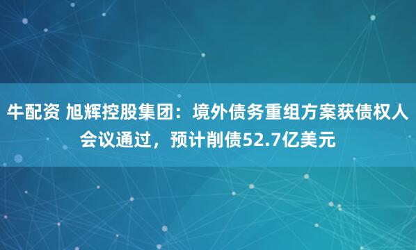 牛配资 旭辉控股集团：境外债务重组方案获债权人会议通过，预计削债52.7亿美元