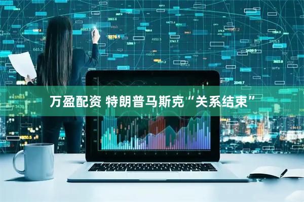 万盈配资 特朗普马斯克“关系结束”