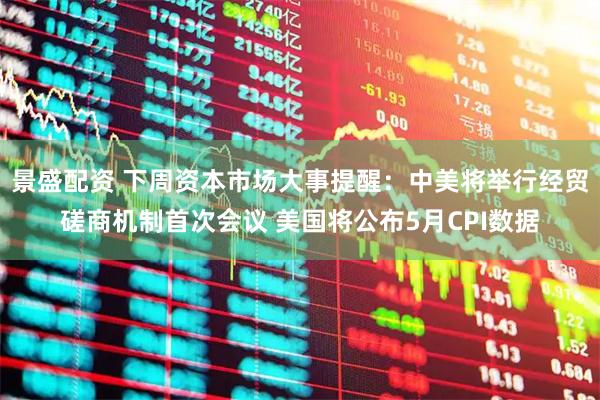 景盛配资 下周资本市场大事提醒：中美将举行经贸磋商机制首次会议 美国将公布5月CPI数据
