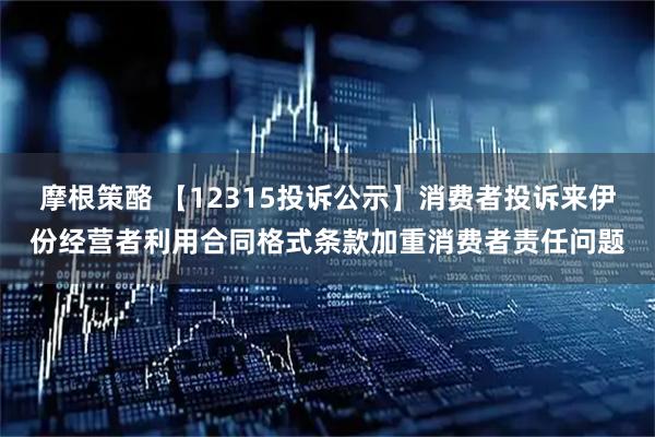 摩根策酪 【12315投诉公示】消费者投诉来伊份经营者利用合同格式条款加重消费者责任问题