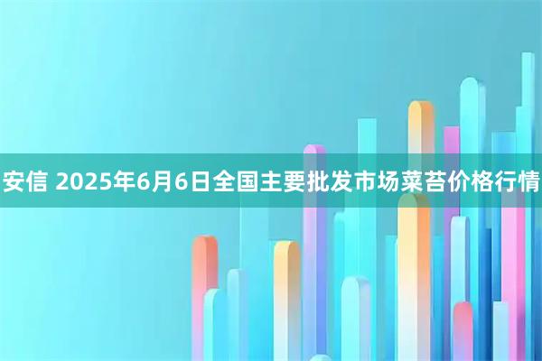 安信 2025年6月6日全国主要批发市场菜苔价格行情