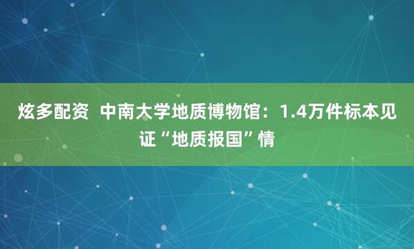 炫多配资  中南大学地质博物馆：1.4万件标本见证“地质报国”情
