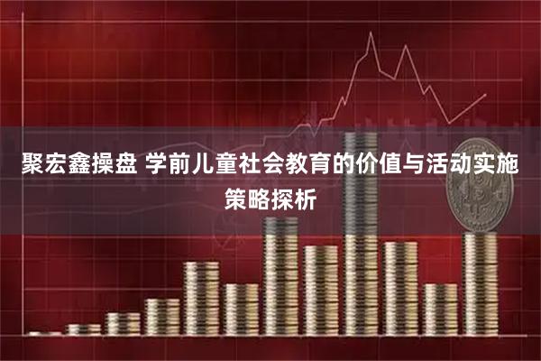 聚宏鑫操盘 学前儿童社会教育的价值与活动实施策略探析