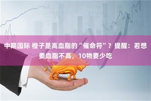 中期国际 橙子是高血脂的“催命符”？提醒：若想要血脂不高，10物要少吃