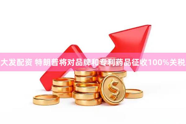 大发配资 特朗普将对品牌和专利药品征收100%关税