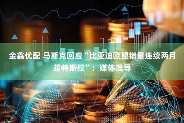 金鑫优配 马斯克回应“比亚迪欧盟销量连续两月超特斯拉”：媒体误导