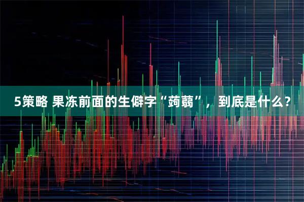 5策略 果冻前面的生僻字“蒟蒻”，到底是什么？