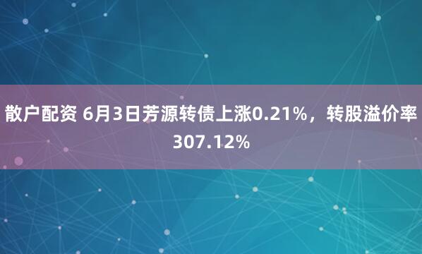 散户配资 6月3日芳源转债上涨0.21%，转股溢价率307.12%