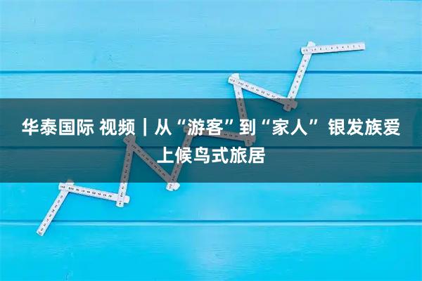 华泰国际 视频｜从“游客”到“家人” 银发族爱上候鸟式旅居