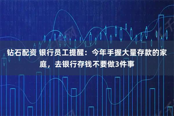 钻石配资 银行员工提醒：今年手握大量存款的家庭，去银行存钱不要做3件事