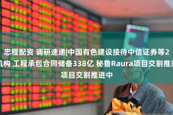 忠程配资 调研速递|中国有色建设接待中信证券等2家机构 工程承包合同储备338亿 秘鲁Raura项目交割推进中