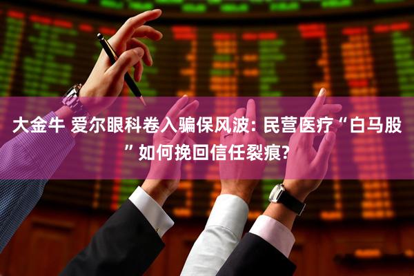 大金牛 爱尔眼科卷入骗保风波: 民营医疗“白马股”如何挽回信任裂痕?