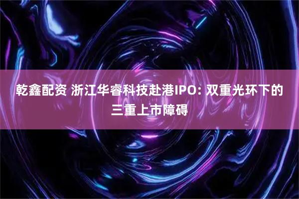 乾鑫配资 浙江华睿科技赴港IPO: 双重光环下的三重上市障碍