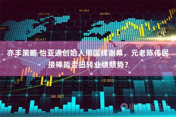 亦丰策略 怡亚通创始人周国辉谢幕,元老陈伟民接棒能否扭转业绩颓势?