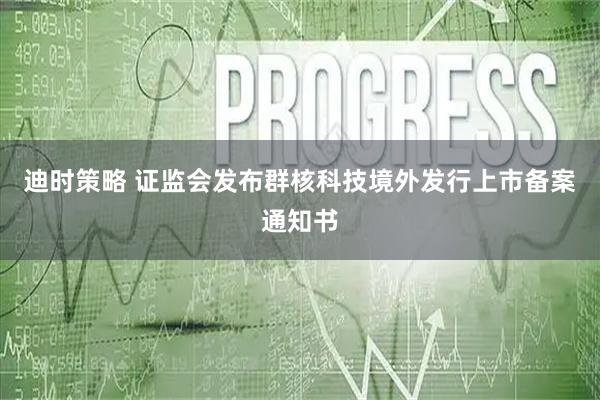 迪时策略 证监会发布群核科技境外发行上市备案通知书