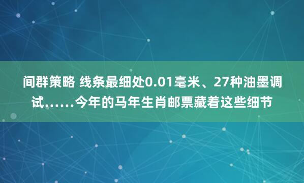 间群策略 线条最细处0.01毫米、27种油墨调试……今年的马年生肖邮票藏着这些细节