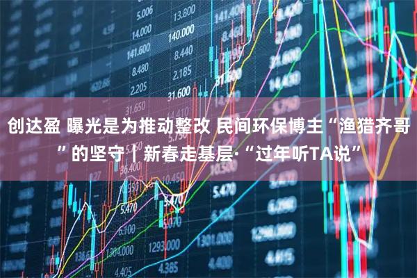 创达盈 曝光是为推动整改 民间环保博主“渔猎齐哥”的坚守|新春走基层·“过年听TA说”