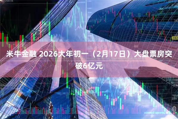 米牛金融 2026大年初一（2月17日）大盘票房突破6亿元
