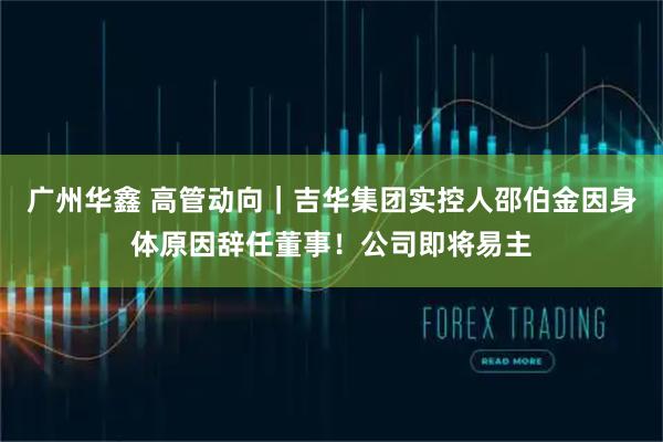 广州华鑫 高管动向|吉华集团实控人邵伯金因身体原因辞任董事!公司即将易主