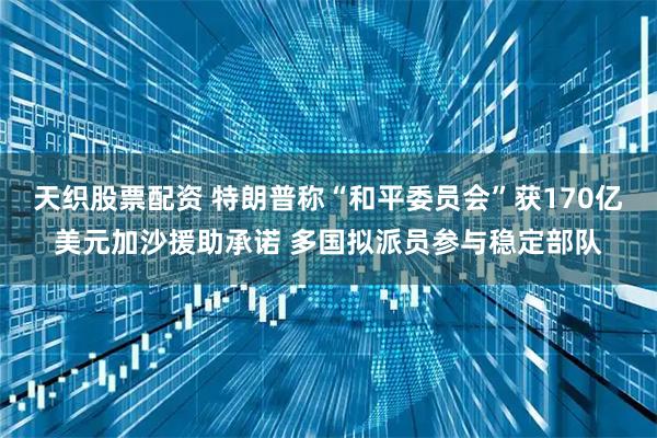 天织股票配资 特朗普称“和平委员会”获170亿美元加沙援助承诺 多国拟派员参与稳定部队