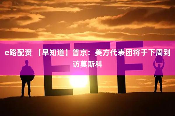 e路配资 【早知道】普京：美方代表团将于下周到访莫斯科