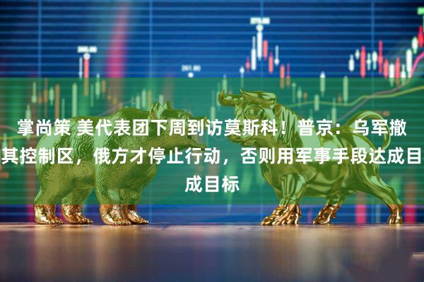掌尚策 美代表团下周到访莫斯科！普京：乌军撤离其控制区，俄方才停止行动，否则用军事手段达成目标