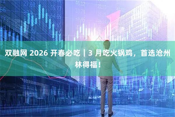 双融网 2026 开春必吃｜3 月吃火锅鸡，首选沧州林得福！
