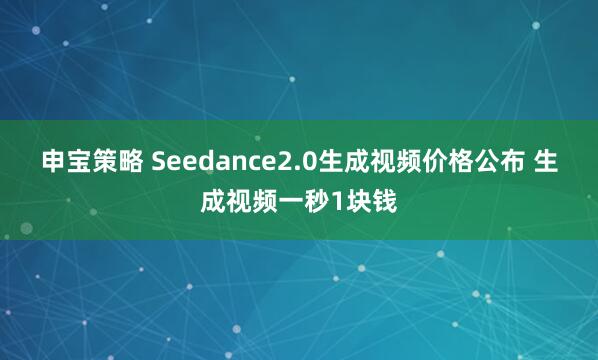 申宝策略 Seedance2.0生成视频价格公布 生成视频一秒1块钱