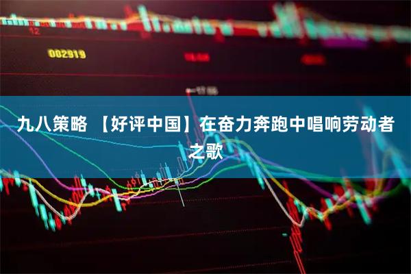 九八策略 【好评中国】在奋力奔跑中唱响劳动者之歌