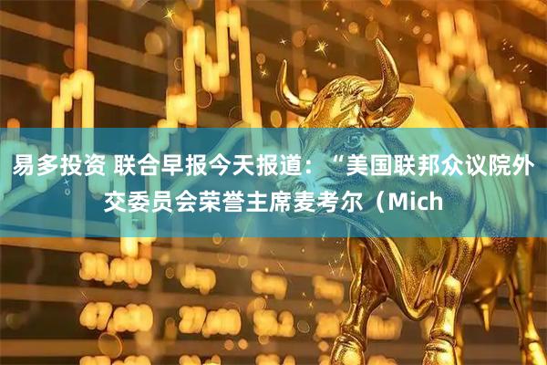 易多投资 联合早报今天报道：“美国联邦众议院外交委员会荣誉主席麦考尔（Mich